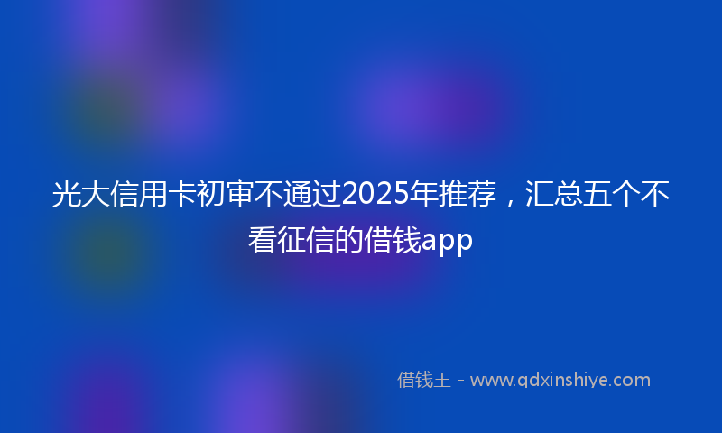 光大信用卡初审不通过2025年推荐，汇总五个不看征信的借钱app