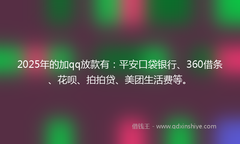 2025年的加qq放款有：平安口袋银行、360借条、花呗、拍拍贷、美团生活费等。