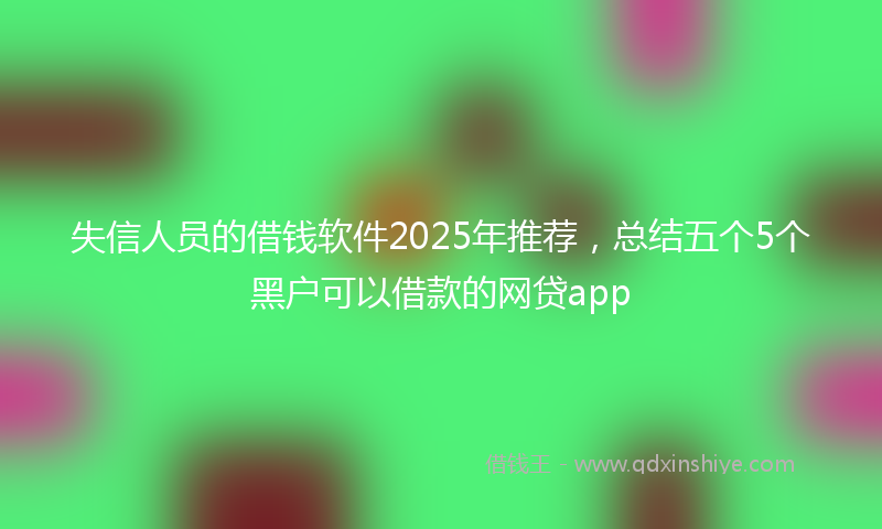 失信人员的借钱软件2025年推荐，总结五个5个黑户可以借款的网贷app