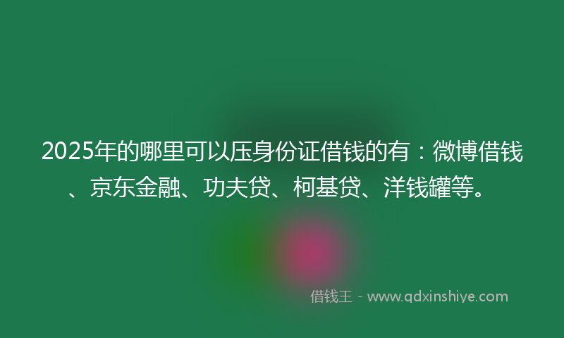 2025年的哪里可以压身份证借钱的有：微博借钱、京东金融、功夫贷、柯基贷、洋钱罐等。