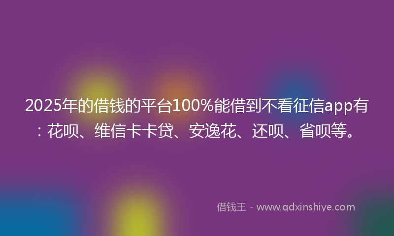 2025年的借钱的平台100%能借到不看征信app有：花呗、维信卡卡贷、安逸花、还呗、省呗等。