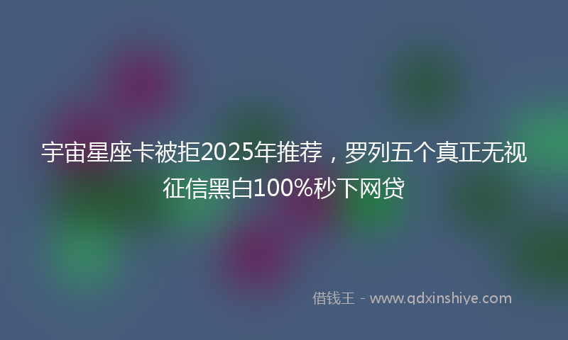 宇宙星座卡被拒2025年推荐，罗列五个真正无视征信黑白100%秒下网贷