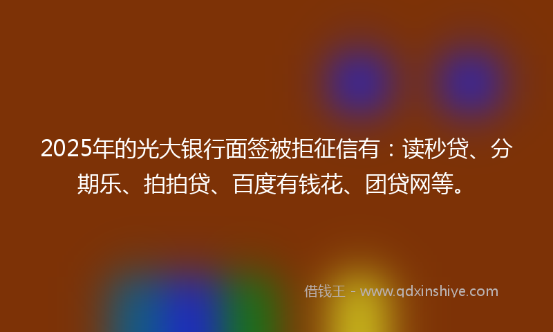 2025年的光大银行面签被拒征信有：读秒贷、分期乐、拍拍贷、百度有钱花、团贷网等。