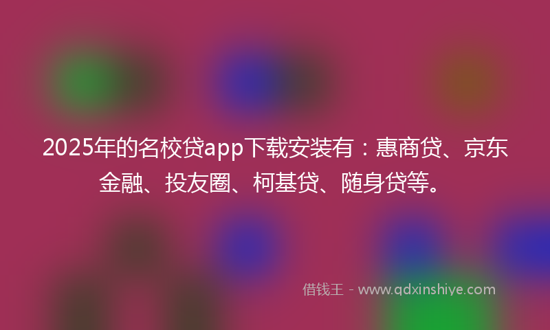 2025年的名校贷app下载安装有：惠商贷、京东金融、投友圈、柯基贷、随身贷等。