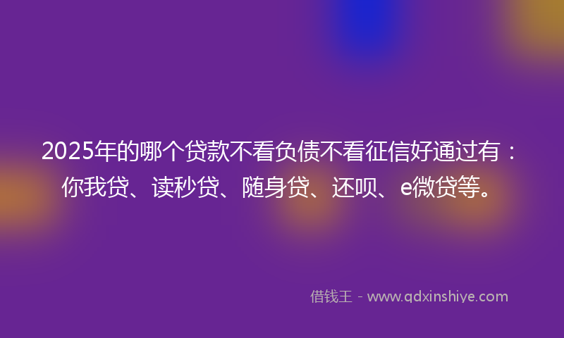 2025年的哪个贷款不看负债不看征信好通过有：你我贷、读秒贷、随身贷、还呗、e微贷等。