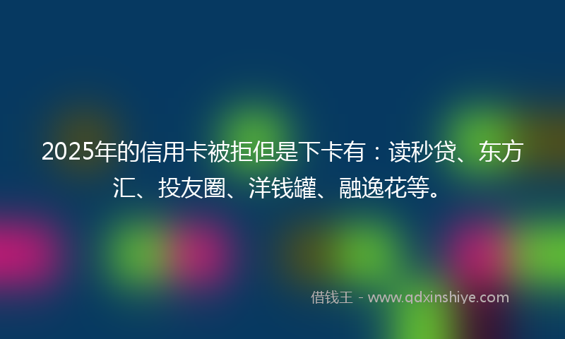 2025年的信用卡被拒但是下卡有：读秒贷、东方汇、投友圈、洋钱罐、融逸花等。