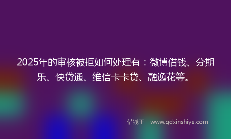 2025年的审核被拒如何处理有：微博借钱、分期乐、快贷通、维信卡卡贷、融逸花等。