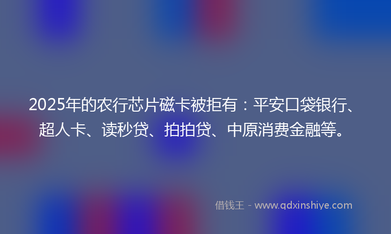 2025年的农行芯片磁卡被拒有:平安口袋银行、超人卡、读秒贷、拍拍贷、中原消费金融等。