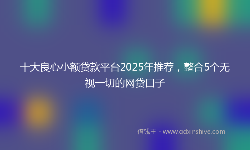 十大良心小额贷款平台2025年推荐，整合5个无视一切的网贷口子