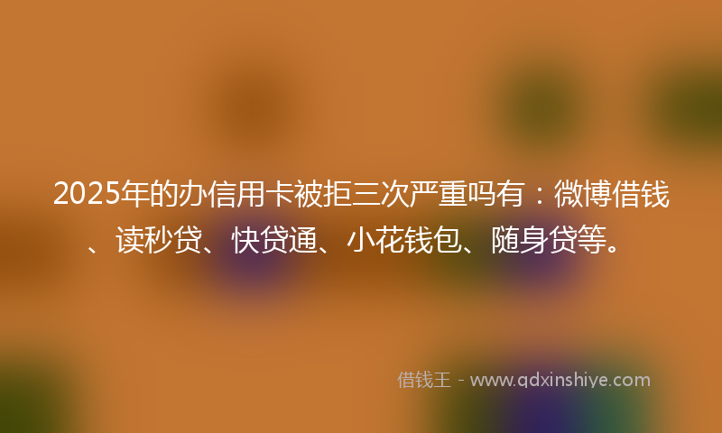 2025年的办信用卡被拒三次严重吗有：微博借钱、读秒贷、快贷通、小花钱包、随身贷等。