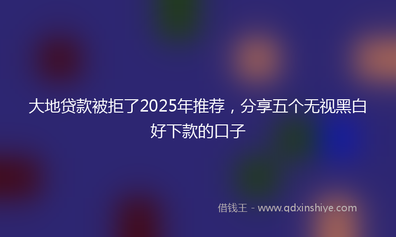 大地贷款被拒了2025年推荐，分享五个无视黑白好下款的口子