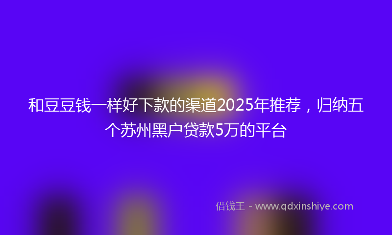 和豆豆钱一样好下款的渠道2025年推荐，归纳五个苏州黑户贷款5万的平台