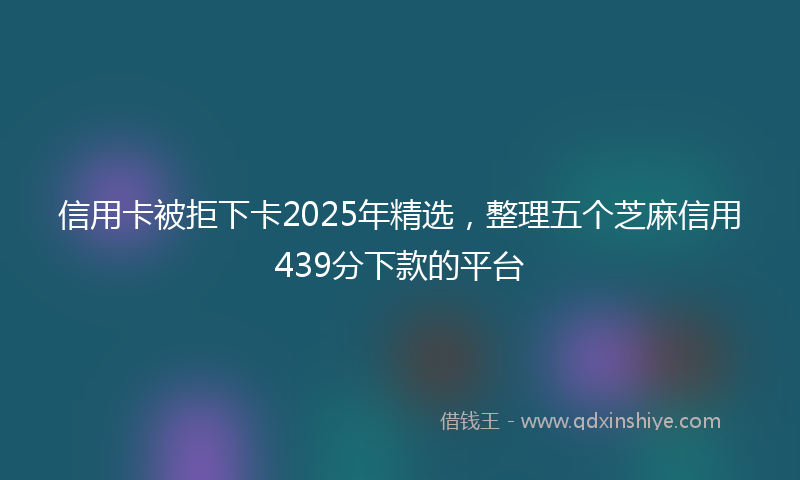 信用卡被拒下卡2025年精选，整理五个芝麻信用439分下款的平台