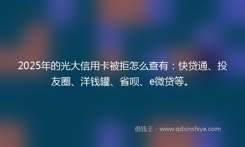 2025年的光大信用卡被拒怎么查有：快贷通、投友圈、洋钱罐、省呗、e微贷等。