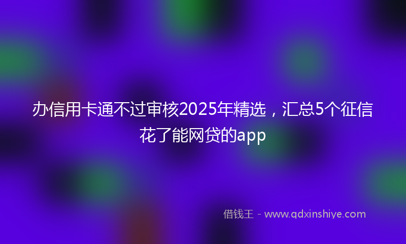 办信用卡通不过审核2025年精选，汇总5个征信花了能网贷的app