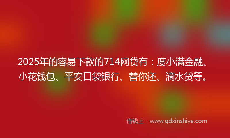 2025年的容易下款的714网贷有：度小满金融、小花钱包、平安口袋银行、替你还、滴水贷等。