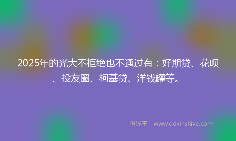 2025年的光大不拒绝也不通过有：好期贷、花呗、投友圈、柯基贷、洋钱罐等。
