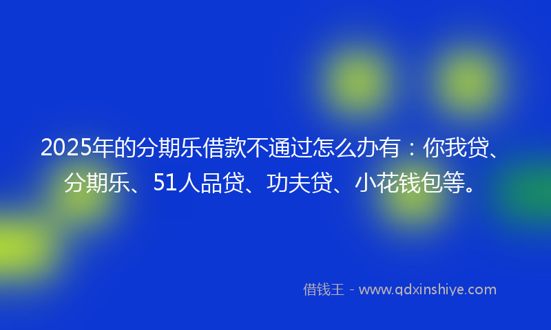 2025年的分期乐借款不通过怎么办有：你我贷、分期乐、51人品贷、功夫贷、小花钱包等。