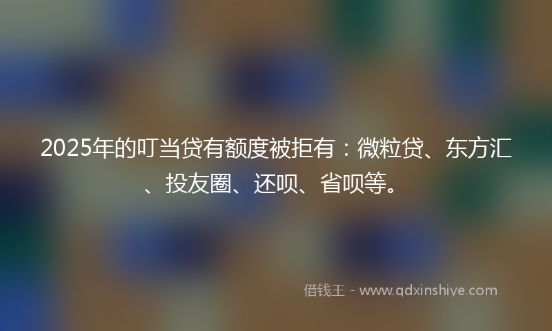 2025年的叮当贷有额度被拒有：微粒贷、东方汇、投友圈、还呗、省呗等。