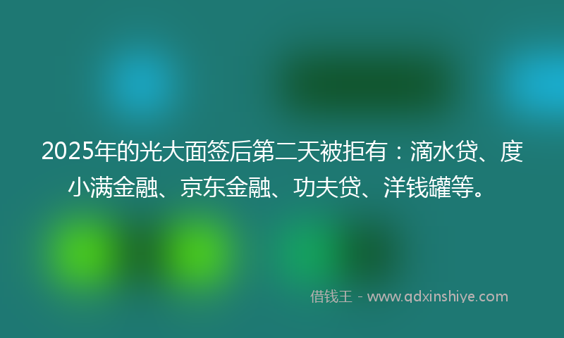2025年的光大面签后第二天被拒有：滴水贷、度小满金融、京东金融、功夫贷、洋钱罐等。