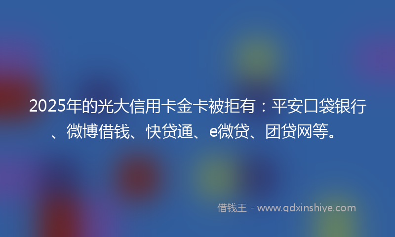 2025年的光大信用卡金卡被拒有：平安口袋银行、微博借钱、快贷通、e微贷、团贷网等。