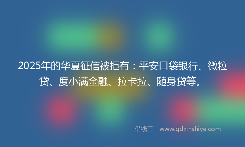 2025年的华夏征信被拒有：平安口袋银行、微粒贷、度小满金融、拉卡拉、随身贷等。