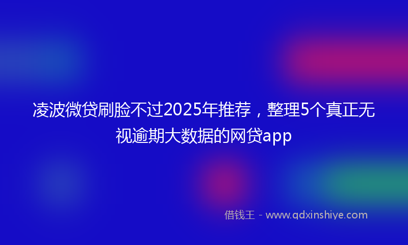 凌波微贷刷脸不过2025年推荐，整理5个真正无视逾期大数据的网贷app