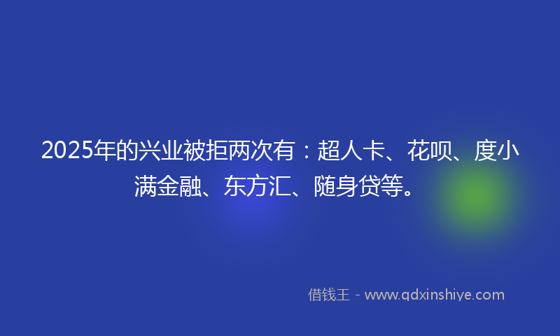 2025年的兴业被拒两次有：超人卡、花呗、度小满金融、东方汇、随身贷等。