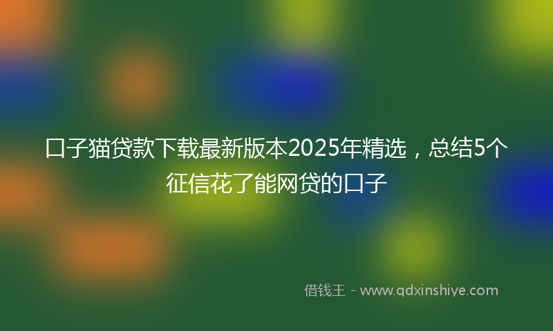 口子猫贷款下载最新版本2025年精选，总结5个征信花了能网贷的口子