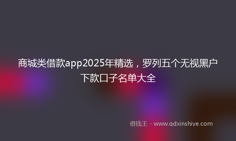 商城类借款app2025年精选，罗列五个无视黑户下款口子名单大全
