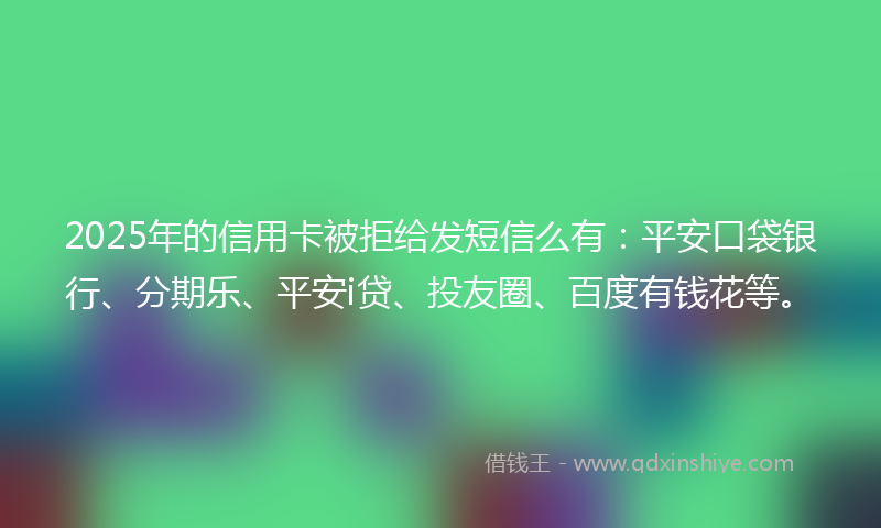 2025年的信用卡被拒给发短信么有：平安口袋银行、分期乐、平安i贷、投友圈、百度有钱花等。