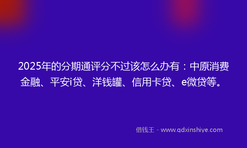 2025年的分期通评分不过该怎么办有：中原消费金融、平安i贷、洋钱罐、信用卡贷、e微贷等。
