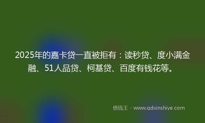 2025年的嘉卡贷一直被拒有：读秒贷、度小满金融、51人品贷、柯基贷、百度有钱花等。