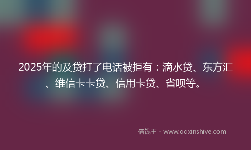 2025年的及贷打了电话被拒有：滴水贷、东方汇、维信卡卡贷、信用卡贷、省呗等。
