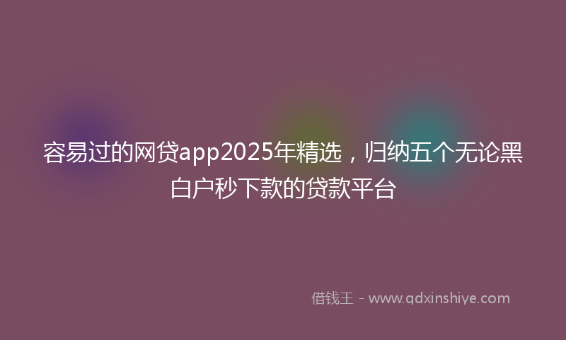 容易过的网贷app2025年精选，归纳五个无论黑白户秒下款的贷款平台