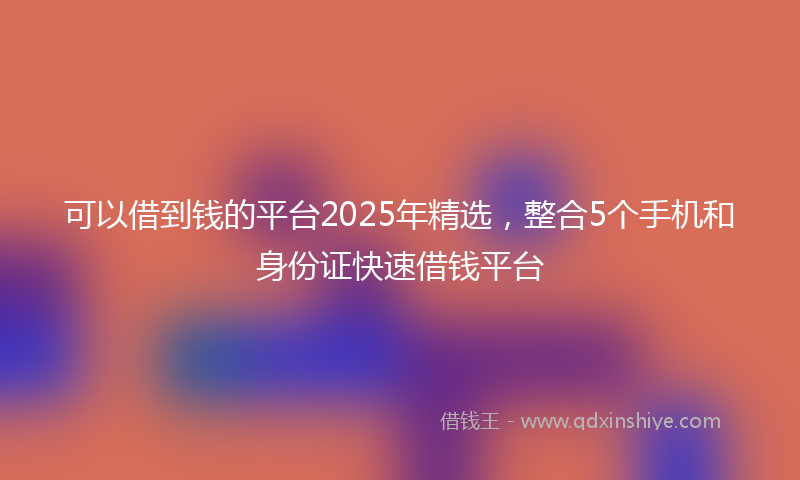 可以借到钱的平台2025年精选，整合5个手机和身份证快速借钱平台