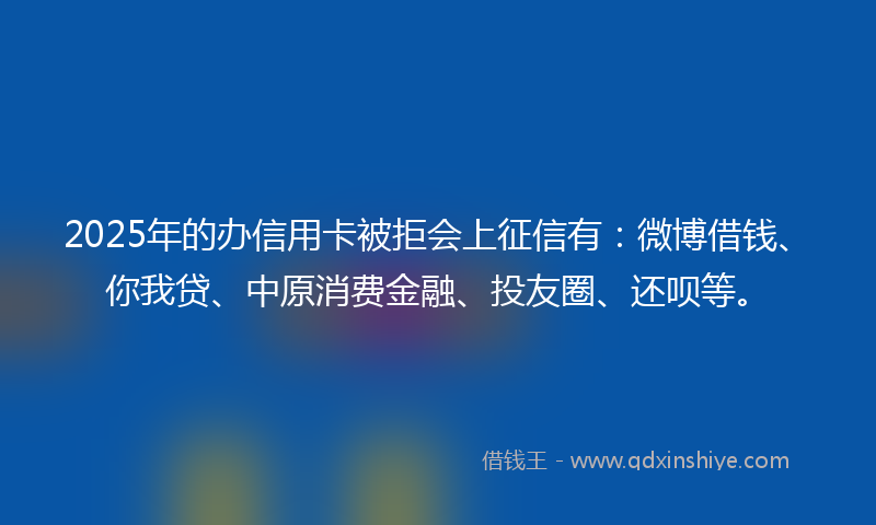 2025年的办信用卡被拒会上征信有：微博借钱、你我贷、中原消费金融、投友圈、还呗等。