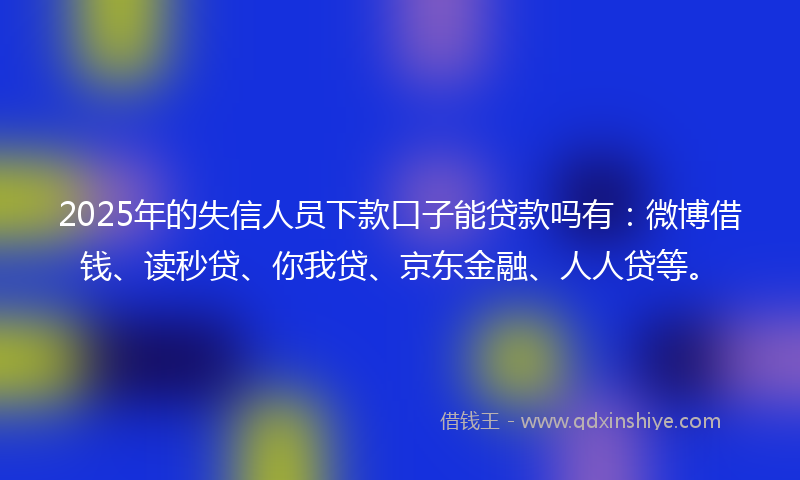 2025年的失信人员下款口子能贷款吗有：微博借钱、读秒贷、你我贷、京东金融、人人贷等。