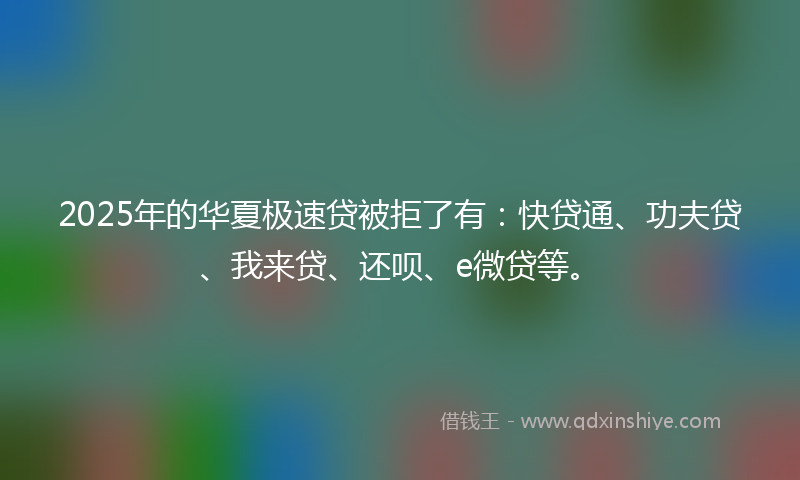 2025年的华夏极速贷被拒了有：快贷通、功夫贷、我来贷、还呗、e微贷等。