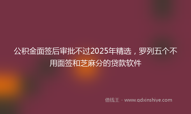 公积金面签后审批不过2025年精选，罗列五个不用面签和芝麻分的贷款软件