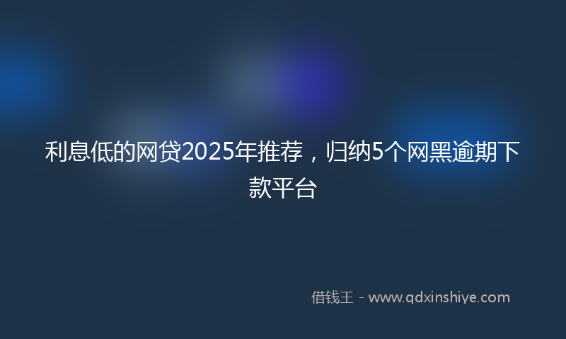 利息低的网贷2025年推荐，归纳5个网黑逾期下款平台