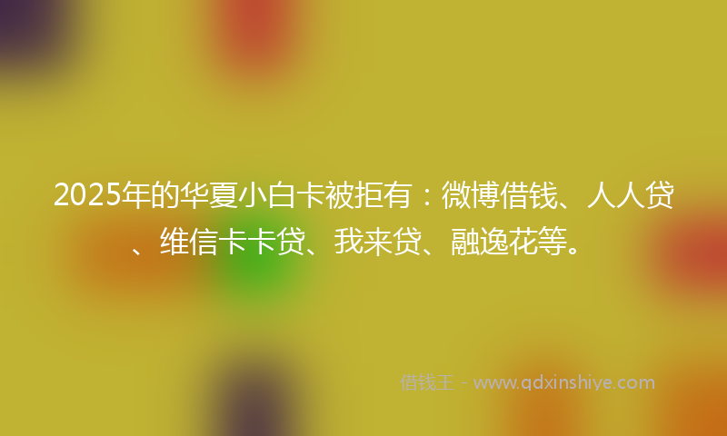 2025年的华夏小白卡被拒有：微博借钱、人人贷、维信卡卡贷、我来贷、融逸花等。