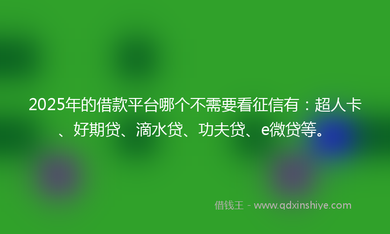 2025年的借款平台哪个不需要看征信有：超人卡、好期贷、滴水贷、功夫贷、e微贷等。