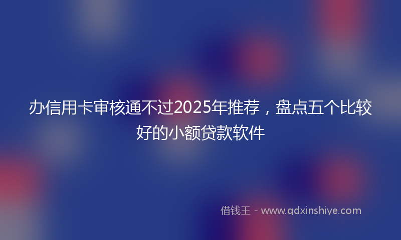 办信用卡审核通不过2025年推荐，盘点五个比较好的小额贷款软件