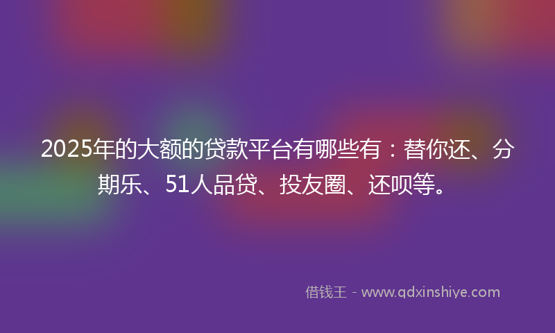 2025年的大额的贷款平台有哪些有：替你还、分期乐、51人品贷、投友圈、还呗等。