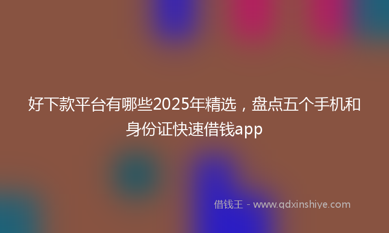好下款平台有哪些2025年精选，盘点五个手机和身份证快速借钱app