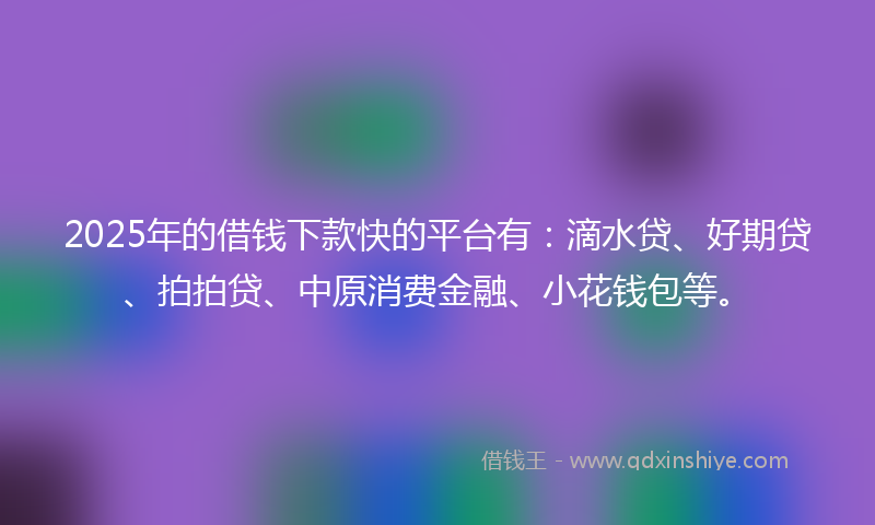 2025年的借钱下款快的平台有：滴水贷、好期贷、拍拍贷、中原消费金融、小花钱包等。