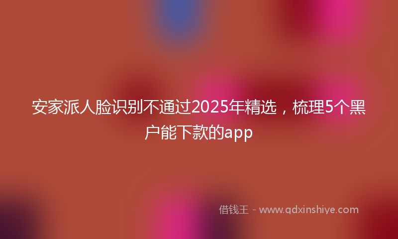 安家派人脸识别不通过2025年精选，梳理5个黑户能下款的app