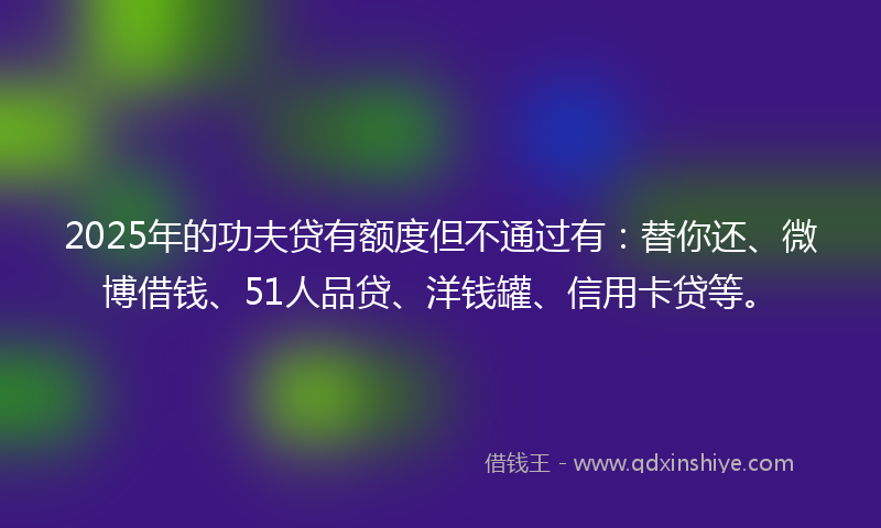 2025年的功夫贷有额度但不通过有：替你还、微博借钱、51人品贷、洋钱罐、信用卡贷等。