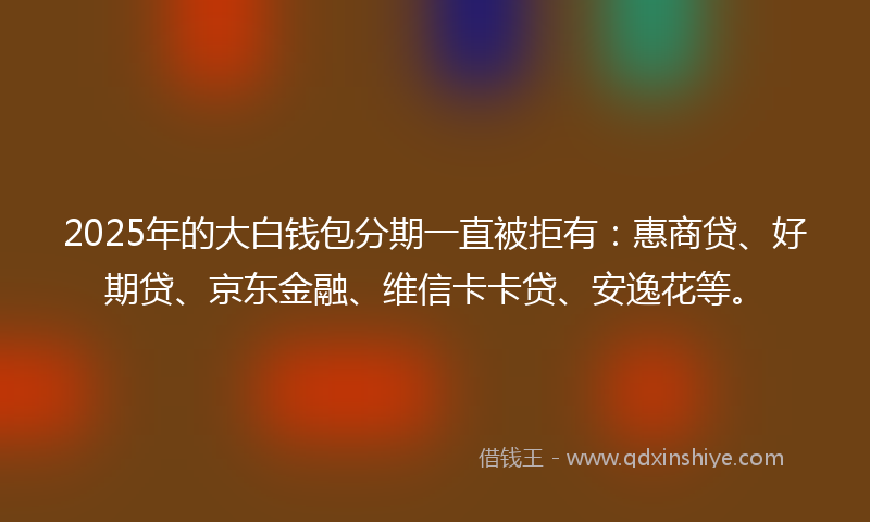 2025年的大白钱包分期一直被拒有：惠商贷、好期贷、京东金融、维信卡卡贷、安逸花等。